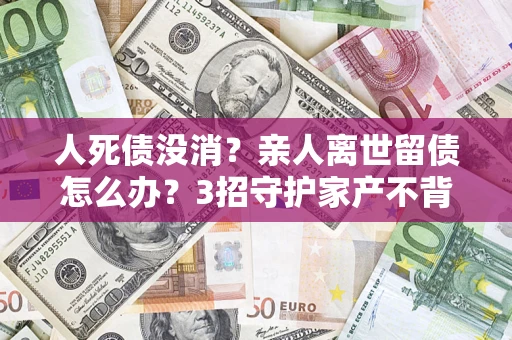 北京人死债没消？亲人离世留债怎么办？3招守护家产不背锅