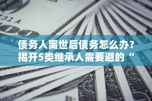北京债务人离世后债务怎么办？揭开5类继承人需要避的“坑”