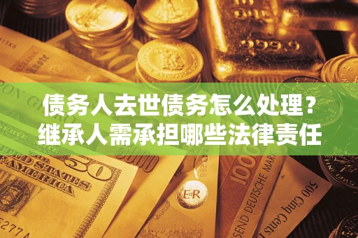 北京债务人去世债务怎么处理？继承人需承担哪些法律责任？